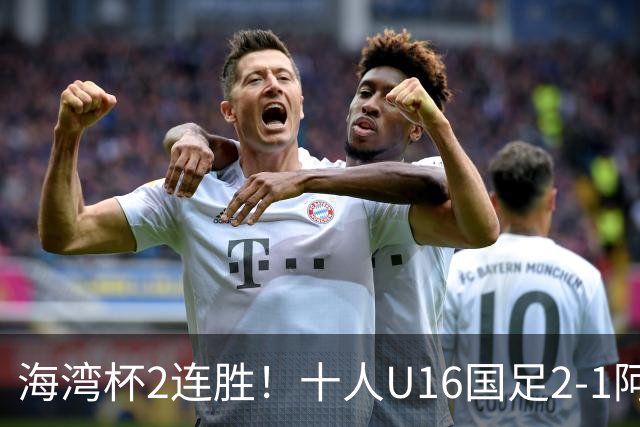 海湾杯2连胜！十人U16国足2-1阿曼 袁博涵造2球 刘凯源破门+染红